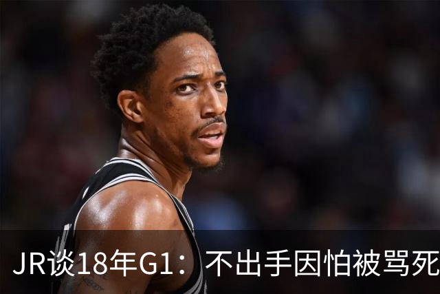 JR谈18年G1：不出手因怕被骂死 老詹拿钱多该他投 他到现在还生气